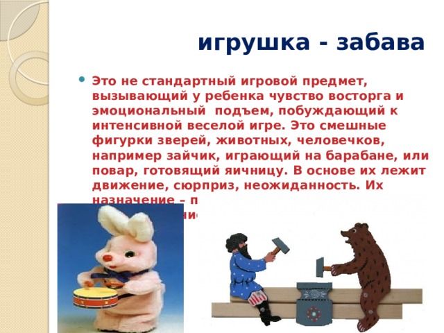 игрушка - забава Это не стандартный игровой предмет, вызывающий у ребенка чувство восторга и эмоциональный подъем, побуждающий к интенсивной веселой игре. Это смешные фигурки зверей, животных, человечков, например зайчик, играющий на барабане, или повар, готовящий яичницу. В основе их лежит движение, сюрприз, неожиданность. Их назначение – позабавить детей, вызвать смех, сопереживание, радость, воспитать чувство юмора . 