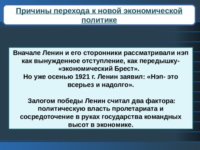 Причины перехода к новой экономической политике Вначале Ленин и его сторонники рассматривали нэп как вынужденное отступление, как передышку- «экономический Брест». Но уже осенью 1921 г. Ленин заявил: «Нэп- это всерьез и надолго».   Залогом победы Ленин считал два фактора: политическую власть пролетариата и сосредоточение в руках государства командных высот в экономике. 