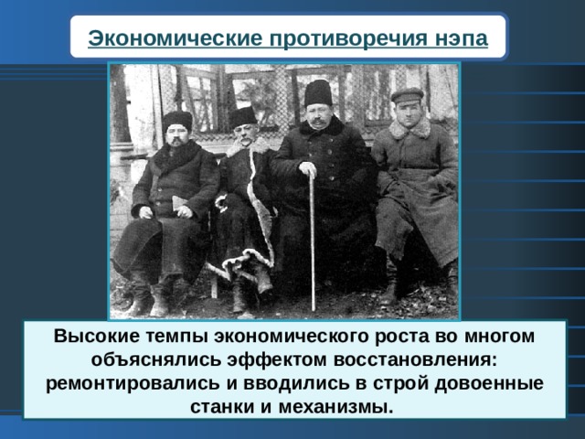 Экономические противоречия нэпа Высокие темпы экономического роста во многом объяснялись эффектом восстановления: ремонтировались и вводились в строй довоенные станки и механизмы. Высокие темпы экономического роста во многом объяснялись эффектом восстановления: ремонтировались и вводились в строй довоенные станки и механизмы. Руководители государства пытались привлечь иностранные инвестиции, но иностранные предприниматели не хотели рисковать капиталами. Все надежды рухнули в 1929 г., когда разразился кризис на Западе.  