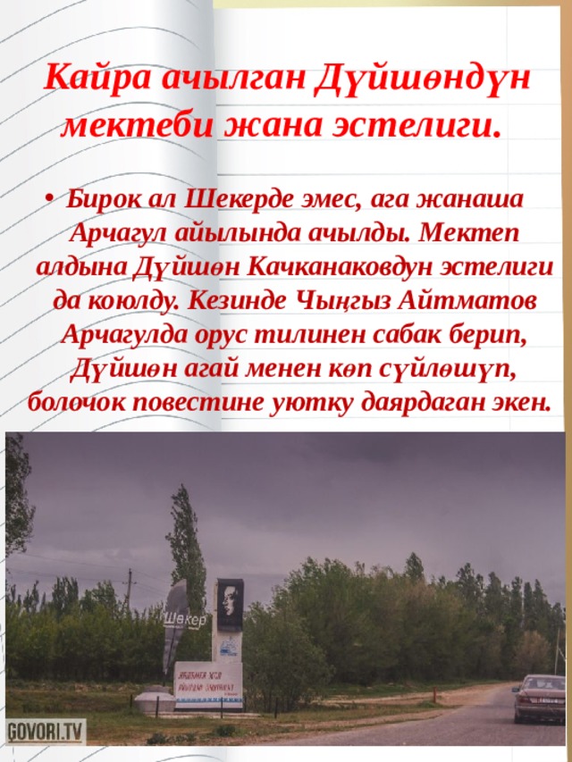 Кайра ачылган Дүйшөндүн мектеби жана эстелиги.  Бирок ал Шекерде эмес, ага жанаша Арчагул айылында ачылды. Мектеп алдына Дүйшөн Качканаковдун эстелиги да коюлду. Кезинде Чыңгыз Айтматов Арчагулда орус тилинен сабак берип, Дүйшөн агай менен көп сүйлөшүп, болочок повестине уютку даярдаган экен.    