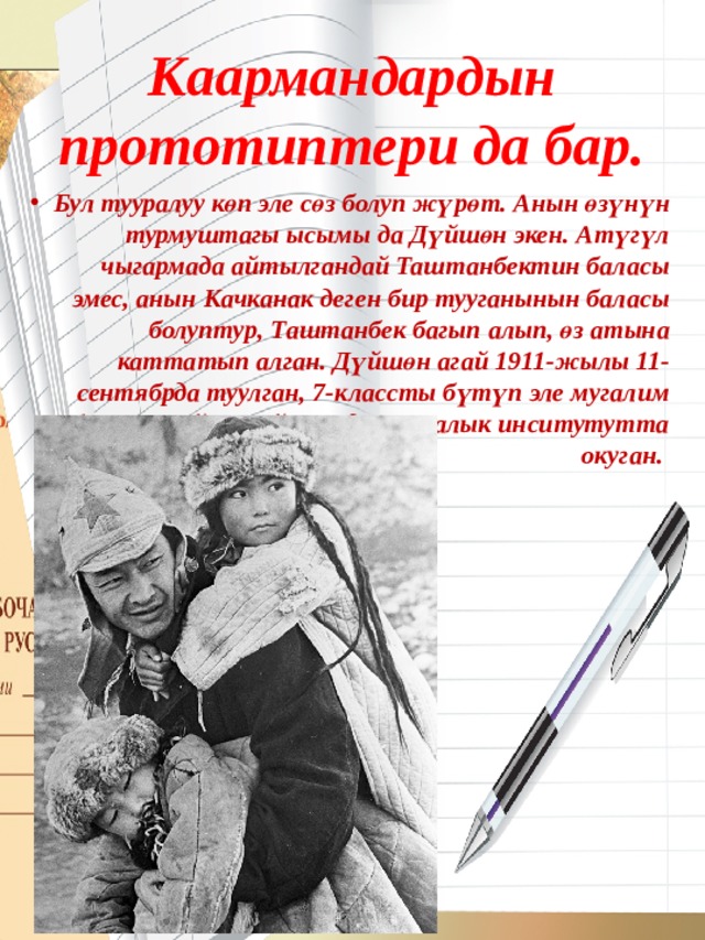 Каармандардын прототиптери да бар. Бул тууралуу көп эле сөз болуп жүрөт. Анын өзүнүн турмуштагы ысымы да Дүйшөн экен. Атүгүл чыгармада айтылгандай Таштанбектин баласы эмес, анын Качканак деген бир тууганынын баласы болуптур, Таштанбек багып алып, өз атына каттатып алган. Дүйшөн агай 1911-жылы 11-сентябрда туулган, 7-классты бүтүп эле мугалим болгон. Кийин-кийин педагогикалык инситутутта окуган. 