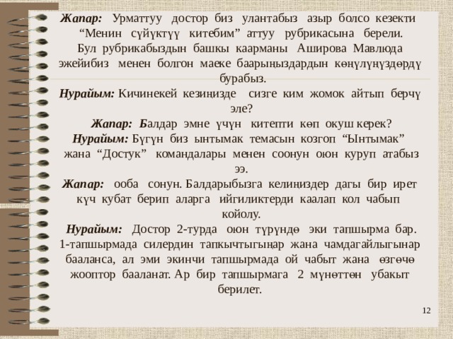                 Жапар: Урматтуу достор биз улантабыз азыр болсо кезекти “Менин сүйүктүү китебим” аттуу рубрикасына берели.  Бул рубрикабыздын башкы каарманы Аширова Мавлюда эжейибиз менен болгон маеке баарыңыздардын көңүлүңүздөрдү бурабыз.  Нурайым: Кичинекей кезиңизде сизге ким жомок айтып берчү эле?  Жапар: Б алдар эмне үчүн китепти көп окуш керек?  Нурайым: Бүгүн биз ынтымак темасын козгоп “Ынтымак” жана “Достук” командалары менен соонун оюн куруп атабыз ээ.  Жапар: ооба сонун. Балдарыбызга келиңиздер дагы бир ирет күч кубат берип аларга ийгиликтерди каалап кол чабып койолу.  Нурайым: Достор 2-турда оюн түрүндө эки тапшырма бар.  1-тапшырмада силердин тапкычтыгыңар жана чамдагайлыгынар бааланса, ал эми экинчи тапшырмада ой чабыт жана өзгөчө жооптор бааланат. Ар бир тапшырмага 2 мүнөттөн убакыт берилет.     