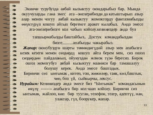 Экинчи турубузда аябай кызыктуу оюндарыбыз бар. Мында окуучуларды гана эмес ата –энелерибизди да катыштырып азыр алар менен чогуу аябай кызыктуу жомокторду фантазиябызды өнүктүрүп кошуп айтып бергенге аракет кылабыз. Анда эмесе ата-энелерибизге кол чабып койолу.келиңиздер анда бул тапшырмабызды баштайбыз . Достук командабыздан бизге..........апабызды чакырабыз. Жапар: оюнубуздун шарты төмөндөгүдөй азыр мен апабызга кезек кезеги менен сөздөрдү кошуп айта берем мен, сиз ошол сөздөрдөн пайдаланып, ойуңуздан жомок түзө бересиз. Бирок ошол жомогубуз аябай кызыктуу мааниси бар тамашалуу болушу керек. Анда эмесе баштадык. Биринчи сөз ынтымак , китеп, топ, жөжөлөр, таяк, көл,баштык, чөп, боз үй, сыйкырчы, лексус. Нурайым: Келиңиздер анда эмесе биз “Ынтымак” командасынын өкүлү -------- апабызга бир кол чаап койолу. Биринчи сөз ынтымак, жайлоо, көп бир тууган, телефон, театр, адептүү, нан, улактар, гүл, боорукер, жапар.  