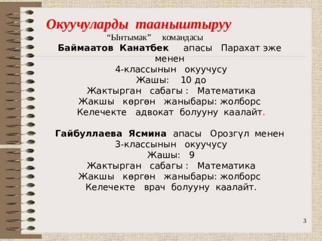 Окуучуларды тааныштыруу “ Ынтымак” командасы Баймаатов Канатбек апасы Парахат эже менен 4-классынын окуучусу Жашы: 10 до Жактырган сабагы : Математика Жакшы көргөн жаныбары: жолборс Келечекте адвокат болууну каалайт . Гайбуллаева Ясмина апасы Орозгүл менен  3-классынын окуучусу  Жашы: 9  Жактырган сабагы : Математика  Жакшы көргөн жаныбары: жолборс  Келечекте врач болууну каалайт.    