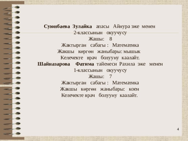                 Суюнбаева Зулайка апасы Айнура эже менен  2-классынын окуучусу  Жашы: 8  Жактырган сабагы : Математика  Жакшы көргөн жаныбары: мышык  Келечекте врач болууну каалайт.  Шайназарова Фатима тайенеси Рахила эже менен  1-классынын окуучусу  Жашы: 7  Жактырган сабагы : Математика  Жакшы көргөн жаныбары: коен  Келечекте врач болууну каалайт.      