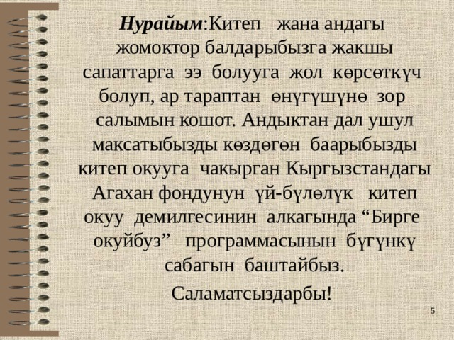 Нурайым :Китеп жана андагы жомоктор балдарыбызга жакшы сапаттарга ээ болууга жол көрсөткүч болуп, ар тараптан өнүгүшүнө зор салымын кошот. Андыктан дал ушул максатыбызды көздөгөн баарыбызды китеп окууга чакырган Кыргызстандагы Агахан фондунун үй-бүлөлүк китеп окуу демилгесинин алкагында “Бирге окуйбуз” программасынын бүгүнкү сабагын баштайбыз. Саламатсыздарбы!  