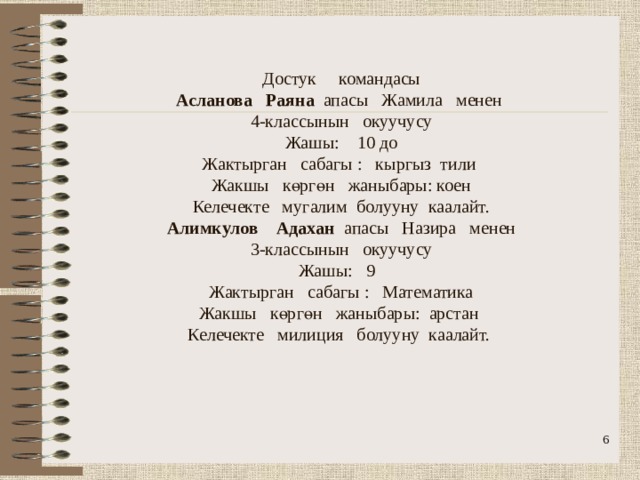                Достук командасы  Асланова Раяна апасы Жамила менен  4-классынын окуучусу  Жашы: 10 до  Жактырган сабагы : кыргыз тили  Жакшы көргөн жаныбары: коен  Келечекте мугалим болууну каалайт.  Алимкулов Адахан апасы Назира менен  3-классынын окуучусу  Жашы: 9  Жактырган сабагы : Математика  Жакшы көргөн жаныбары: арстан  Келечекте милиция болууну каалайт.       
