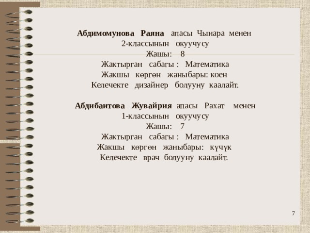              Абдимомунова Раяна апасы Чынара менен  2-классынын окуучусу  Жашы: 8  Жактырган сабагы : Математика  Жакшы көргөн жаныбары: коен  Келечекте дизайнер болууну каалайт.   Абдибаитова Жувайрия апасы Рахат менен  1-классынын окуучусу  Жашы: 7  Жактырган сабагы : Математика  Жакшы көргөн жаныбары: күчүк  Келечекте врач болууну каалайт.    