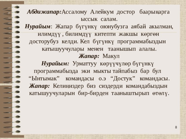            Абдижапар: Ассалому Алейкум достор баарыңарга ыссык салам.  Нурайым : Жапар бүгүнкү оюнубузга аябай акылман, илимдүү , билимдүү китепти жакшы көргөн досторубуз келди. Кел бүгүнкү программабыздын катышуучулары менен таанышып алалы.  Жапар: Макул  Нурайым: Урматтуу көрүүчүлөр бүгүнкү программабызда эки мыкты тайпабыз бар бул “Ынтымак” командасы о.э “Достук” командасы.  Жапар: Келиңиздер биз сиздерди командабыздын катышуучуларын бир-бирден тааныштырып өтөлү.  