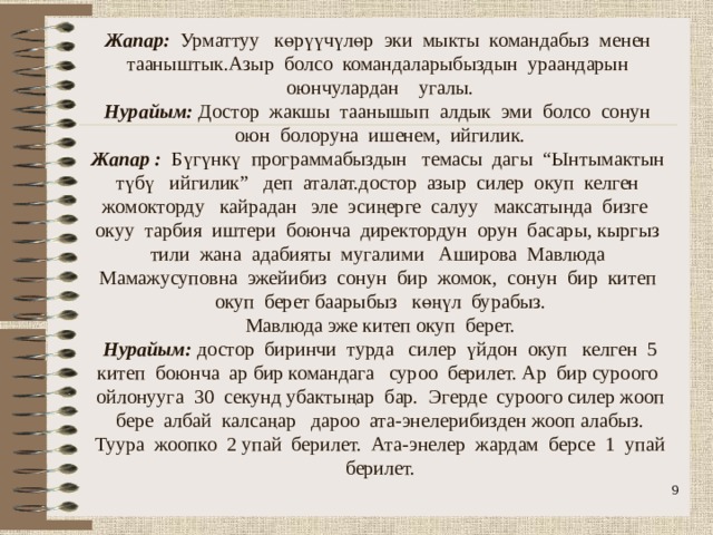                 Жапар: Урматтуу көрүүчүлөр эки мыкты командабыз менен тааныштык.Азыр болсо командаларыбыздын ураандарын оюнчулардан угалы.  Нурайым: Достор жакшы таанышып алдык эми болсо сонун оюн болоруна ишенем, ийгилик.  Жапар : Бүгүнкү программабыздын темасы дагы “Ынтымактын түбү ийгилик” деп аталат.достор азыр силер окуп келген жомокторду кайрадан эле эсиңерге салуу максатында бизге окуу тарбия иштери боюнча директордун орун басары, кыргыз тили жана адабияты мугалими Аширова Мавлюда Мамажусуповна эжейибиз сонун бир жомок, сонун бир китеп окуп берет баарыбыз көңүл бурабыз.  Мавлюда эже китеп окуп берет.  Нурайым: достор биринчи турда силер үйдон окуп келген 5 китеп боюнча ар бир командага суроо берилет. Ар бир суроого ойлонууга 30 секунд убактыңар бар. Эгерде суроого силер жооп бере албай калсаңар дароо ата-энелерибизден жооп алабыз. Туура жоопко 2 упай берилет. Ата-энелер жардам берсе 1 упай берилет.  