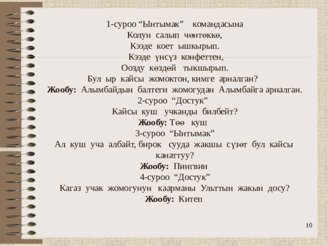                1-суроо “Ынтымак” командасына  Колун салып чөнтөккө,  Кээде коет ышкырып.  Кээде үнсүз конфеттен,  Оозду көздөй тыкшырып.  Бул ыр кайсы жомоктон, кимге арналган?  Жообу: Алымбайдын балтеги жомогудан Алымбайга арналган.  2-суроо “Достук”  Кайсы куш учканды билбейт?  Жообу: Төө куш  3-суроо “Ынтымак”  Ал куш уча албайт, бирок сууда жакшы сүзөт бул кайсы канаттуу?  Жообу: Пингвин  4-суроо “Достук”  Кагаз учак жомогунун каарманы Ульттын жакын досу?  Жообу: Китеп    