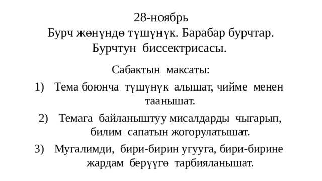 28-ноябрь  Бурч жөнүндө түшүнүк. Барабар бурчтар. Бурчтун биссектрисасы. Сабактын максаты: Тема боюнча түшүнүк алышат, чийме менен таанышат. Темага байланыштуу мисалдарды чыгарып, билим сапатын жогорулатышат. Мугалимди, бири-бирин угууга, бири-бирине жардам берүүгө тарбияланышат. 