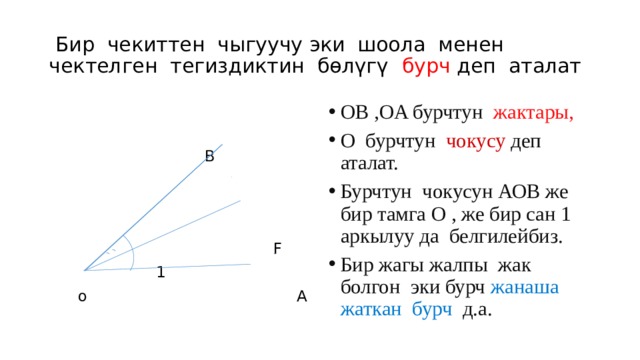  Бир чекиттен чыгуучу эки шоола менен чектелген тегиздиктин бөлүгү бурч деп аталат OB ,OA бурчтун жактары, О бурчтун чокусу деп аталат. Бурчтун чокусун АОВ же бир тамга О , же бир сан 1 аркылуу да белгилейбиз. Бир жагы жалпы жак болгон эки бурч жанаша жаткан бурч д.а.   В   F  1  о А 