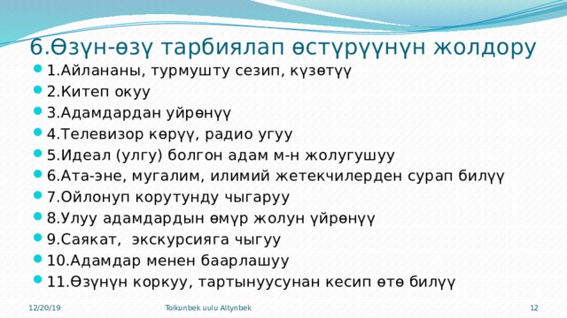 6.Өзүн-өзү тарбиялап өстүрүүнүн жолдору 1.Айлананы, турмушту сезип, күзөтүү 2.Китеп окуу 3.Адамдардан уйрөнүү 4.Телевизор көрүү, радио угуу 5.Идеал (улгу) болгон адам м-н жолугушуу 6.Ата-эне, мугалим, илимий жетекчилерден сурап билүү 7.Ойлонуп корутунду чыгаруу 8.Улуу адамдардын өмүр жолун үйрөнүү 9.Саякат, экскурсияга чыгуу 10.Адамдар менен баарлашуу 11.Өзүнүн коркуу, тартынуусунан кесип өтө билүү 12/20/19 Tolkunbek uulu Altynbek 9 