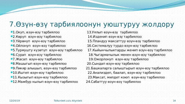 7.Өзүн-өзү тарбиялоонун уюштуруу жолдору 1.Окуп, өзүн-өзү тарбиялоо 13.Уялып өзүн-өзү тарбиялоо 2.Көрүп өзүн-өзү тарбиялоо 14.Изденип өзүн-өзү тарбиялоо 3.Үйрөнүп өзүн-өзү тарбиялоо 15.Пландуу максаттуу өзүн-өзү тарбиялоо 4.Ойлонуп өзүн-өзү тарбиялоо 16.Системалуу турдо өзүн-өзү тарбиялоо 5.Турмушту күзөтүп өзүн-өзү тарбиялоо 17.Кыйынчылыктарды женип өзүн-өзү тарбиялоо 6.Сурап өзүн-өзү тарбиялоо 18.Чыгармачылык менен өзүн-өзү тарбиялоо 7.Жасап өзүн-өзү тарбиялоо 19.Ожорлонуп өзүн-өзү тарбиялоо 8.Машыгып өзүн-өзү тарбиялоо 20.Сындап өзүн-өзү тарбиялоо 9.Пикир алышып, өзүн-өзү тарбиялоо 21.Башкаларга салыштырып өзүн-өзү тарбиялоо 10.Иштеп өзүн-өзү тарбиялоо 22.Анализдеп, баалап, өзүн-өзү тарбиялоо 11.Кызыгып өзүн-өзү тарбиялоо 23.Максат, милдет коюп өзүн-өзү тарбиялоо 12.Мажбур кылып өзүн-өзү тарбиялоо 24.Сабаттуу өзүн-өзү тарбиялоо 12/20/19 Tolkunbek uulu Altynbek 9 