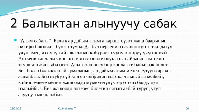 2 Балыктан алынуучу сабак “ Агым сабагы” -Балык ар дайым агымга каршы сүзөт жана баарынын пикири боюнча – бул эң туура. Ал бул нерсени өз жашоосун татаалдатуу үчүн эмес, а өзүнүн айланасынан көбүрөөк сууну өткөрүү үчүн жасайт. Анткени канчалык көп агым өтсө ошончолук анын айланасынан көп тамак-аш жана аба өтөт. Анын жашоосу бир канча эсе байыраак болот. Биз болсо балыктан айырмаланып, ар дайым агым менен сүзүүгө аракет жасайбыз. Биз өзүбүз үйрөнгөн чөйрөдөн сыртка чыккыбыз келбейт, кийин эмнеге менин жашоомдо мүмкүнчүлүктөр өтө аз болду деп наалыйбыз. Биз жашоодо лотерея билетин сатып албай туруп, утуп алууну кыялданабыз. 12/20/19 Койчубаева Т 15 