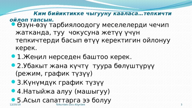   Ким бийиктикке чыгууну кааласа…тепкичти ойлоп тапсын.   Өзүн-өзү тарбиялоодогу меселелерди чечип жатканда, туу чокусуна жетүү үчүн тепкичтерди басып өтүү керектигин ойлонуу керек. 1.Жеңил нерседен баштоо керек. 2.Убакыт жана күчтү туура бөлүштүрүү (режим, график түзүү) 3.Күнүмдүк график түзүү 4.Натыйжа алуу (машыгуу) 5.Асыл сапаттарга ээ болуу 12/20/19 Tolkunbek uulu Altynbek  