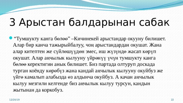 3 Арыстан балдарынан сабак “ Тумшукту канга бөлөө” –Кичинекей арыстандар окууну билишет. Алар бир канча тажырыйбалуу, чоң арыстандардан окушат. Жана алар китептен же сүйлөшүүдөн эмес, иш жүзүндө жасап көрүп окушат. Алар аңчылык кылууну үйрөнүү үчүн тумшукту канга бөлөө керектигин анык билишет. Биз партада олтуруп доскада турган коёнду көрөбүз жана кандай аңчылык кылууну окуйбуз же үйгө камалып алабызда өз алдынча окуйбуз. А качан аңчылык кылуу мезгили келгенде биз аңчылык кылуу турсун, кандын жытынан да коркобуз. 12/20/19 15 