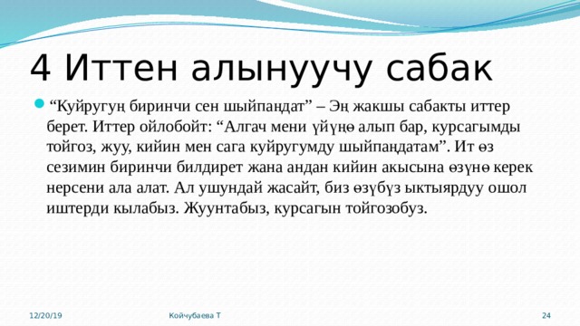 4 Иттен алынуучу сабак “ Куйругуң биринчи сен шыйпаңдат” – Эң жакшы сабакты иттер берет. Иттер ойлобойт: “Алгач мени үйүңө алып бар, курсагымды тойгоз, жуу, кийин мен сага куйругумду шыйпаңдатам”. Ит өз сезимин биринчи билдирет жана андан кийин акысына өзүнө керек нерсени ала алат. Ал ушундай жасайт, биз өзүбүз ыктыярдуу ошол иштерди кылабыз. Жуунтабыз, курсагын тойгозобуз. 12/20/19 Койчубаева Т 15 