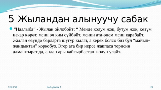 5 Жыландан алынуучу сабак “ Наалыба” - Жылан ойлобойт: “ Менде колум жок, бутум жок, көзүм начар көрөт, мени эч ким сүйбөйт, менин ата-энем мени карабайт. Жылан өзүндө барларга шүгүр кылат, а керек болсо биз бул “майып-жандыктан” коркобуз. Эгер ага бир нерсе жакпаса терисин алмаштырат да, андан ары кайгырбастан жолун улайт. 12/20/19 Койчубаева Т 15 