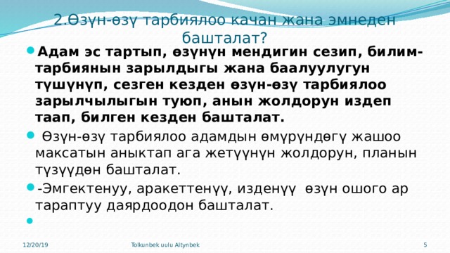 2.Өзүн-өзү тарбиялоо качан жана эмнеден башталат? Адам эс тартып, өзүнүн мендигин сезип, билим-тарбиянын зарылдыгы жана баалуулугун түшүнүп, сезген кезден өзүн-өзү тарбиялоо зарылчылыгын туюп, анын жолдорун издеп таап, билген кезден башталат.  Өзүн-өзү тарбиялоо адамдын өмүрүндөгү жашоо максатын аныктап ага жетүүнүн жолдорун, планын түзүүдөн башталат. -Эмгектенуу, аракеттенүү, изденүү өзүн ошого ар тараптуу даярдоодон башталат.   12/20/19 Tolkunbek uulu Altynbek  