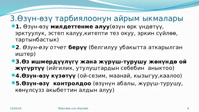 3.Өзүн-өзү тарбиялоонун айрым ыкмалары 1. Өзүн-өзү милдеттенме алуу (өзүн өрк үндөтүү, эрктуулук, эстеп калуу,китепти тез окуу, эркин сүйлөө, тартынбастык) 2 . Өзүн-өзү отчет берүү (белгилуу убакытта аткарылган иштер) 3.Өз ишмердүүлүгү жана жүрүш-турушу жөнүндө ой жүгүртүү (ийгилик, утулуштардын себебин аныктоо) 4.Өзүн-өзү күзөтүү (ой-сезим, маанай, кызыгуу,каалоо) 5.Өзүн-өзү контролдоо (өзүнүн абалы, жүрүш-турушу, көнүлсүзз акыбеттин алдын алуу) 12/20/19 Tolkunbek uulu Altynbek  