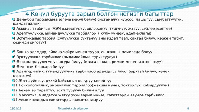  4.Көңүл бурууга зарыл болгон негизги багыттар 1.Дене-бой тарбиясына өзгөчө көңүл бөлүү( системалуу чуркоо, машыгуу, сымбаттуулук, шамдагайлык) 2.Акыл-эс тарбиясы (АЭМ өздөштүрүү, ойлоо,окуу, түшүнүү, жазуу, сүйлөө,эсептөө) 3.Адептүүлүккө, ыймандуулукка тарбиялоо ( кулк-мүнөзү, адеп-ахлагы) 4.Эстетикалык тарбия (сулуулукка суктануу,аны издеп таап, сактай билуу, көркөм табит, сезимди ойготуу) 5.Башка адамдар, айлана-чөйрө менен туура, он жакшы мамиледе болуу 6.Эрктүүлүккө тарбиялоо (чыдамкайлык, туруктуулук) 7.Өз ишмердүүлүгүн уюштура билүү (максат, план, режим менен иштөө, окуу) 8.Өзүн-өзү башкара билүү 9.Адамгерчилик, гумандуулукка тарбиялоо(адамды сыйлоо, барктай билүү, көмөк көрсөтүү) 10.Жан дүйнөсү, рухий байлыгын өстүрүү кенейтүү 11.Психологиялык, эмоциялык тарбиялоо(жакшы мүнөз, токтоолук, сабырдуулук) 12.Бекем ар тараптуу, өсүп туруучу билим алуу 13.Максатка, милдетке жетүү учун зарыл мүнөз, сапаттарды өзүндө тарбиялоо 14.Асыл инсандык сапаттарды калыптандыруу 12/20/19 Tolkunbek uulu Altynbek 7 