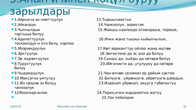 5.Анын ичинен көңүл буруу зарылдары 1.Айрыкча ак ниеттуулук 13.Тырышчаактык 2.Айкөлдүк 14.Чанкоолук, зиректик 3.Чынчылдык 15.Жакшы каалоодо атаандаша, тиреше, тартыша билуу 4.Адилеттуулук 16.Ички жана тышкы кыйынчылык, тоскоолдук-н ото билу, корпоо 5.Мээримдүүлүк 17.Көп варианттуу ойлоо жана иштөө 6.Эрктүүлүк 18.Эмгектене да эс ала да билүү 7.Эр жүрөктүүлүк 19.Сынды да, сыйды да көтөрө билүү 8.Туруктуулук 20.Ийгиликти да, утулууну да көтөрө билүү 9.Чыдамдуулук 21.Чен-өлчөм сезимин ар дайым сактоо 10.Максатка умтулуу 22.Билүүгө , үйрөнүүгө, үйрөтүүгө даярдык 11.Өз сөзүнө ээ болуу 23.Изденип уйрөнүп, окууга түбөлүктүү чанкоолук 12Жоопкерчилик 24.Терең ички маданиятка жетүү  25.Ток пейилдик 12/20/19 Tolkunbek uulu Altynbek 9 