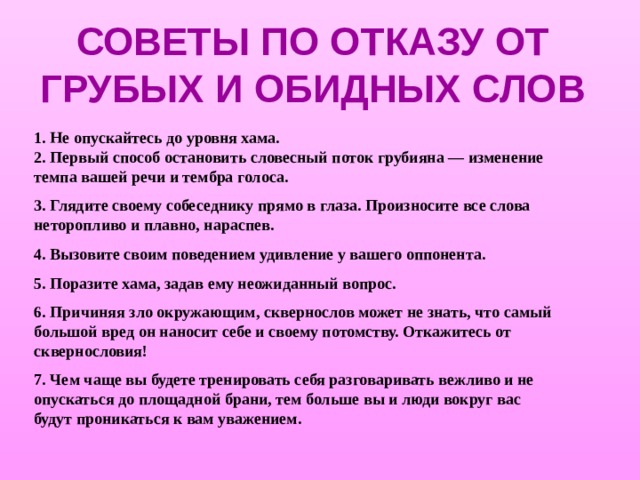 СОВЕТЫ ПО ОТКАЗУ ОТ ГРУБЫХ И ОБИДНЫХ СЛОВ   1. Не опускайтесь до уровня хама.  2. Первый способ остановить словесный поток грубияна — изменение темпа вашей речи и тембра голоса. 3. Глядите своему собеседнику прямо в глаза. Произносите все слова неторопливо и плавно, нараспев. 4. Вызовите своим поведением удивление у вашего оппонента. 5. Поразите хама, задав ему неожиданный вопрос. 6. Причиняя зло окружающим, сквернослов может не знать, что самый большой вред он наносит себе и своему потомству. Откажитесь от сквернословия! 7. Чем чаще вы будете тренировать себя разговаривать вежливо и не опускаться до площадной брани, тем больше вы и люди вокруг вас будут проникаться к вам уважением.  