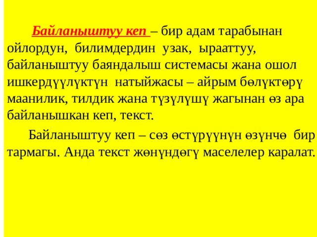 Байланыштуу кеп – бир адам тарабынан ойлордун, билимдердин узак, ырааттуу, байланыштуу баяндалыш системасы жана ошол ишкердүүлүктүн натыйжасы – айрым бөлүктөрү маанилик, тилдик жана түзүлүшү жагынан өз ара байланышкан кеп, текст.  Байланыштуу кеп – сөз өстүрүүнүн өзүнчө бир тармагы. Анда текст жөнүндөгү маселелер каралат. 