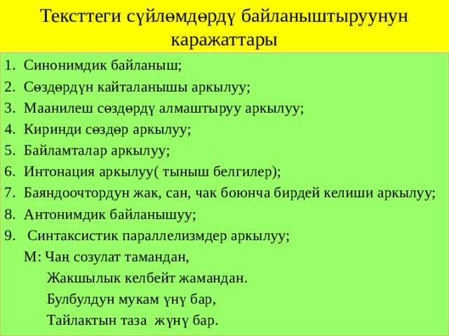 Тексттеги сүйлөмдөрдү байланыштыруунун каражаттары Синонимдик байланыш; Сөздөрдүн кайталанышы аркылуу; Маанилеш сөздөрдү алмаштыруу аркылуу; Киринди сөздөр аркылуу; Байламталар аркылуу; Интонация аркылуу( тыныш белгилер); Баяндоочтордун жак, сан, чак боюнча бирдей келиши аркылуу; Антонимдик байланышуу;  Синтаксистик параллелизмдер аркылуу;  М: Чаң созулат тамандан,  Жакшылык келбейт жамандан.  Булбулдун мукам үнү бар,  Тайлактын таза жүнү бар. 