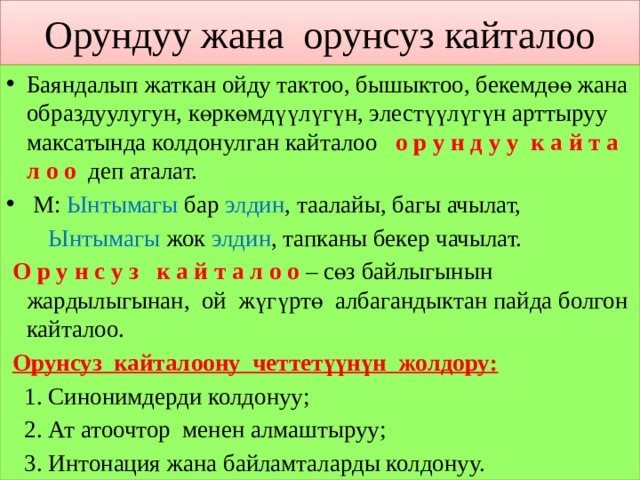 Орундуу жана орунсуз кайталоо Баяндалып жаткан ойду тактоо, бышыктоо, бекемдөө жана образдуулугун, көркөмдүүлүгүн, элестүүлүгүн арттыруу максатында колдонулган кайталоо о р у н д у у к а й т а л о о деп аталат.  М: Ынтымагы бар элдин , таалайы, багы ачылат,  Ынтымагы жок элдин , тапканы бекер чачылат.  О р у н с у з к а й т а л о о – сөз байлыгынын жардылыгынан, ой жүгүртө албагандыктан пайда болгон кайталоо.  Орунсуз кайталоону четтетүүнүн жолдору:  1. Синонимдерди колдонуу;  2. Ат атоочтор менен алмаштыруу;  3. Интонация жана байламталарды колдонуу. 