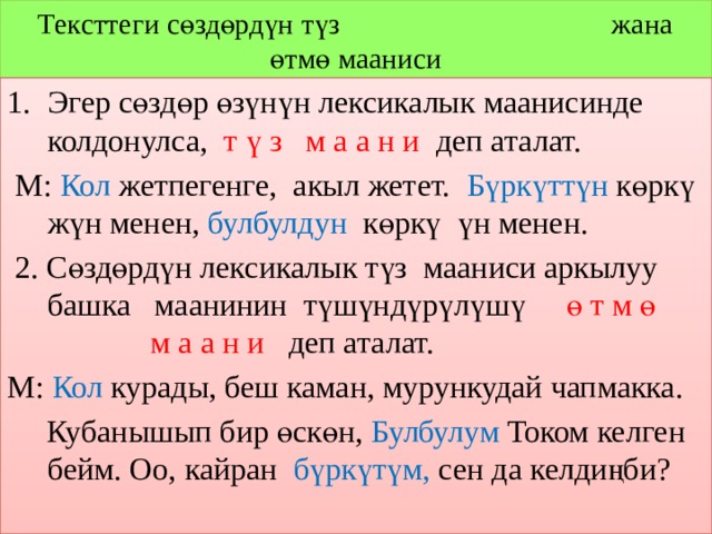 Тексттеги сөздөрдүн түз жана өтмө мааниси Эгер сөздөр өзүнүн лексикалык маанисинде колдонулса, т ү з м а а н и деп аталат.  М: Кол жетпегенге, акыл жетет. Бүркүттүн көркү жүн менен, булбулдун көркү үн менен.  2. Сөздөрдүн лексикалык түз мааниси аркылуу башка маанинин түшүндүрүлүшү ө т м ө м а а н и деп аталат. М: Кол курады, беш каман, мурункудай чапмакка.  Кубанышып бир өскөн, Булбулум Током келген бейм. Оо, кайран бүркүтүм, сен да келдиңби? 