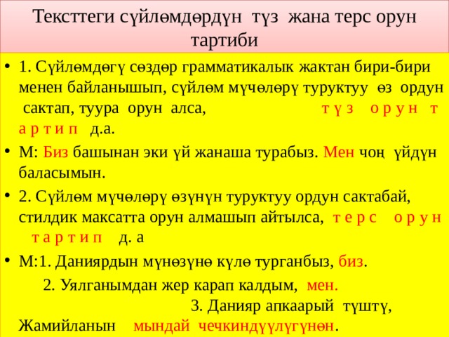 Тексттеги сүйлөмдөрдүн түз жана терс орун тартиби 1. Сүйлөмдөгү сөздөр грамматикалык жактан бири-бири менен байланышып, сүйлөм мүчөлөрү туруктуу өз ордун сактап, туура орун алса, т ү з о р у н т а р т и п д.а. М: Биз башынан эки үй жанаша турабыз. Мен чоң үйдүн баласымын. 2. Сүйлөм мүчөлөрү өзүнүн туруктуу ордун сактабай, стилдик максатта орун алмашып айтылса, т е р с о р у н т а р т и п д. а М:1. Даниярдын мүнөзүнө күлө турганбыз, биз .  2. Уялганымдан жер карап калдым, мен.  3. Данияр апкаарый түштү, Жамийланын    мындай чечкиндүүлүгүнөн . 