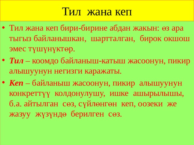 Тил жана кеп Тил жана кеп бири-бирине абдан жакын: өз ара тыгыз байланышкан, шартталган, бирок окшош эмес түшүнүктөр. Тил – коомдо байланыш-катыш жасоонун, пикир алышуунун негизги каражаты. Кеп – байланыш жасоонун, пикир алышуунун конкреттүү колдонулушу, ишке ашырылышы, б.а. айтылган сөз, сүйлөнгөн кеп, оозеки же жазуу жүзүндө берилген сөз. 