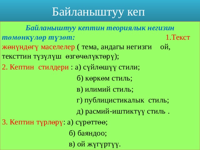 Байланыштуу кеп  Байланыштуу кептин теориялык негизин    төмөнкүлөр түзөт: 1.Текст жөнүндөгү маселелер ( тема, андагы негизги   ой, тексттин түзүлүш өзгөчөлүктөрү); 2. Кептин стилдери : а) сүйлөшүү стили;  б) көркөм стиль;  в) илимий стиль;  г) публицистикалык стиль;  д) расмий-иштиктүү стиль . 3. Кептин түрлөрү : а) сүрөттөө;  б) баяндоо;  в) ой жүгүртүү. 