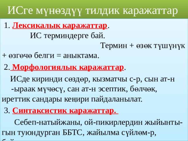 ИСге мүнөздүү  тилдик каражаттар  1. Лексикалык каражаттар .  ИС терминдерге бай. Термин + өзөк түшүнүк + өзгөчө белги = аныктама.  2. Морфологиялык каражаттар .  ИСде киринди сөздөр, кызматчы с-р, сын ат-н  -ыраак мүчөсү, сан ат-н эсептик, бөлчөк,  иреттик сандары кеңири пайдаланылат.  3. Синтаксистик каражаттар.  Себеп-натыйжаны, ой-пикирлердин жыйынты- гын туюндурган ББТС, жайылма сүйлөм-р, байламталар жыш колдонулат. 
