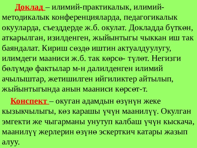  Доклад – илимий-практикалык, илимий-методикалык конференцияларда, педагогикалык окууларда, съезддерде ж.б. окулат. Докладда бүткөн, аткарылган, изилденген, жыйынтыгы чыккан иш так баяндалат. Кириш сөздө иштин актуалдуулугу, илимдеги мааниси ж.б. так көрсө- түлөт. Негизги бөлүмдө фактылар м-н далилденген илимий ачылыштар, жетишилген ийгиликтер айтылып, жыйынтыгында анын мааниси көрсөт-т.  Конспект – окуган адамдын өзүнүн жеке кызыкчылыгы, көз карашы үчүн маанилүү. Окулган эмгекти же чыгарманы унутуп калбаш үчүн кыскача, маанилүү жерлерин өзүнө эскерткич катары жазып алуу. 