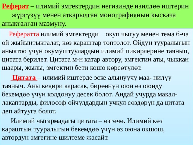 Реферат – илимий эмгектердин негизинде изилдөө иштерин  жүргүзүү менен аткарылган монографиянын кыскача  аныкталган мазмуну.  Рефератта илимий эмгектерди окуп чыгуу менен тема б-ча ой жыйынтыкталат, көз караштар топтолот. Ойдун тууралыгын аныктоо үчүн окумуштуулардын илимий пикирлерине таянып, цитата берилет. Цитата м-н катар автору, эмгектин аты, чыккан шаары, жылы, эмгектин бети кошо көрсөтүлөт.   Цитата – илимий иштерде эске алынуучу маа- нилүү таяныч. Аны кеңири карасак, бирөөнүн оюн өз оюңду бекемдөө үчүн колдонуу десек болот. Андай учурда макал-лакаптарды, философ ойчулдардын учкул сөздөрүн да цитата деп айтууга болот.  Илимий чыгармадагы цитата – өзгөчө. Илимий көз караштын тууралыгын бекемдөө үчүн өз оюна окшош, автордун эмгегине шилтеме жасайт. 