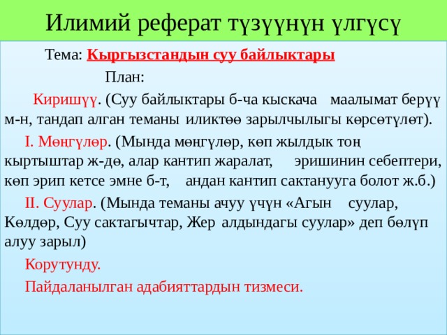 Илимий реферат түзүүнүн үлгүсү  Тема: Кыргызстандын суу байлыктары  План:   Киришүү . (Суу байлыктары б-ча кыскача  маалымат берүү м-н, тандап алган теманы  иликтөө зарылчылыгы көрсөтүлөт).  I. Мөңгүлөр . (Мында мөңгүлөр, көп жылдык тоң  кыртыштар ж-дө, алар кантип жаралат,  эришинин себептери, көп эрип кетсе эмне б-т,  андан кантип сактанууга болот ж.б.)  II. Суулар . (Мында теманы ачуу үчүн «Агын  суулар, Көлдөр, Суу сактагычтар, Жер  алдындагы суулар» деп бөлүп алуу зарыл)  Корутунду.  Пайдаланылган адабияттардын тизмеси. 