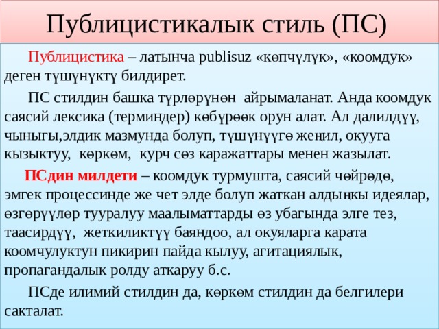 Публицистикалык стиль (ПС)  Публицистика – латынча publisuz «көпчүлүк», «коомдук» деген түшүнүктү билдирет.  ПС стилдин башка түрлөрүнөн айрымаланат. Анда коомдук саясий лексика (терминдер) көбүрөөк орун алат. Ал далилдүү, чыныгы,элдик мазмунда болуп, түшүнүүгө жеңил, окууга кызыктуу, көркөм, курч сөз каражаттары менен жазылат.  ПСдин милдети – коомдук турмушта, саясий чөйрөдө, эмгек процессинде же чет элде болуп жаткан алдыңкы идеялар, өзгөрүүлөр тууралуу маалыматтарды өз убагында элге тез, таасирдүү, жеткиликтүү баяндоо, ал окуяларга карата коомчулуктун пикирин пайда кылуу, агитациялык, пропагандалык ролду аткаруу б.с.  ПСде илимий стилдин да, көркөм стилдин да белгилери сакталат. 