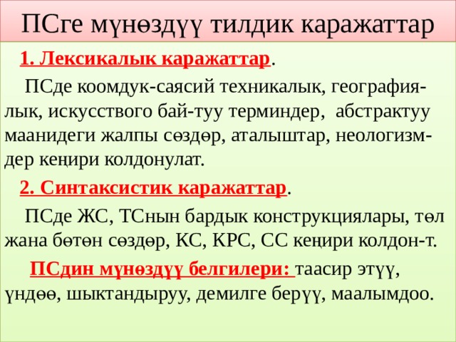 ПСге мүнөздүү тилдик каражаттар  1. Лексикалык каражаттар .  ПСде коомдук-саясий техникалык, география- лык, искусствого бай-туу терминдер, абстрактуу маанидеги жалпы сөздөр, аталыштар, неологизм- дер кеңири колдонулат.  2. Синтаксистик каражаттар .  ПСде ЖС, ТСнын бардык конструкциялары, төл жана бөтөн сөздөр, КС, КРС, СС кеңири колдон-т.  ПСдин мүнөздүү белгилери: таасир этүү, үндөө, шыктандыруу, демилге берүү, маалымдоо. 