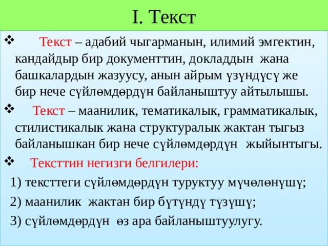 I. Текст  Текст – адабий чыгарманын, илимий эмгектин, кандайдыр бир документтин, докладдын жана башкалардын жазуусу, анын айрым үзүндүсү же бир нече сүйлөмдөрдүн байланыштуу айтылышы.   Текст – маанилик, тематикалык, грамматикалык, стилистикалык жана структуралык жактан тыгыз байланышкан бир нече сүйлөмдөрдүн          жыйынтыгы.   Тексттин негизги белгилери:  1) тексттеги сүйлөмдөрдүн туруктуу мүчөлөнүшү;  2) маанилик жактан бир бүтүндү түзүшү;  3) сүйлөмдөрдүн өз ара байланыштуулугу. 