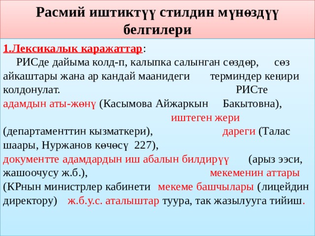 Расмий иштиктүү стилдин мүнөздүү белгилери 1.Лексикалык каражаттар :  РИСде дайыма колд-п, калыпка салынган сөздөр,  сөз айкаштары жана ар кандай маанидеги     терминдер кеңири колдонулат.  РИСте адамдын аты-жөнү (Касымова Айжаркын     Бакытовна),  иштеген жери (департаменттин кызматкери),  дареги (Талас шаары, Нуржанов көчөсү 227),  документте адамдардын иш абалын билдирүү     (арыз ээси, жашоочусу ж.б.),  мекеменин аттары (КРнын министрлер кабинети  мекеме башчылары (  лицейдин директору)  ж.б.у.с. аталыштар туура, так жазылууга тийиш . 