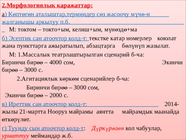 2.Морфологиялык каражаттар: а ) Көптөгөн аталыштар,терминдер сөз жасоочу мүчө-н  жалганышы аркылуу п.б.  М: токтом – токто+ым, келиш+ым, мүнөздө+ма б) Эсептик сан атоочтор колд-т: текстке катар номерлер  коюлат жана пункттарга ажыратылып, абзацтарга  бөлүнүп жазылат.  М: 1.Массалык театрлаштырылган сценарий б-ча:  Биринчи бирөө – 4000 сом,  Экинчи бирөө – 3000 с.   2.Агитациялык көркөм сценарийлер б-ча:   Биринчи бирөө – 3000 сом,  Экинчи бирөө – 2000 с. в) Иреттик сан атоочтор колд-т:  2014-жылы 21-мартта Нооруз майрамы аянтта  майрамдык маанайда өткөрүлөт. г) Туунду сын атоочтор колд-т :  Дүркүрөгөн  кол чабуулар,  урматтуу меймандар ж.б. 