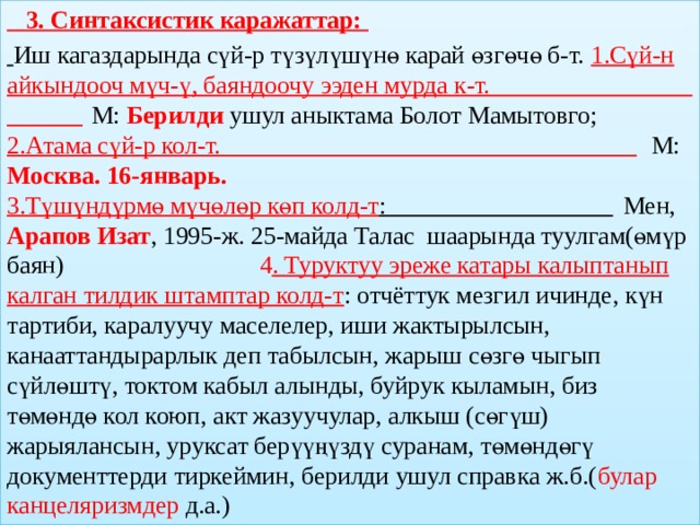  3. Синтаксистик каражаттар:  Иш кагаздарында сүй-р түзүлүшүнө карай өзгөчө б-т. 1.Сүй-н айкындооч мүч-ү, баяндоочу ээден мурда к-т.  М:  Берилди  ушул аныктама Болот Мамытовго; 2.Атама сүй-р кол-т.  М: Москва. 16-январь. 3.Түшүндүрмө мүчөлөр көп колд-т :  Мен, Арапов Изат , 1995-ж. 25-майда Талас  шаарында туулгам(өмүр баян) 4 . Туруктуу эреже катары калыптанып калган тилдик штамптар колд-т : отчёттук мезгил ичинде, күн тартиби, каралуучу маселелер, иши жактырылсын, канааттандырарлык деп табылсын, жарыш сөзгө чыгып сүйлөштү, токтом кабыл алынды, буйрук кыламын, биз төмөндө кол коюп, акт жазуучулар, алкыш (сөгүш) жарыялансын, уруксат берүүңүздү суранам, төмөндөгү документтерди тиркеймин, берилди ушул справка ж.б.( булар канцеляризмдер д.а.)  