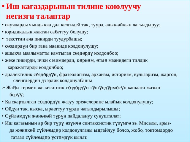 Иш кагаздарынын тилине коюлуучу   негизги талаптар • окуяларды чындыкка дал келгидей так, туура, ачык-айкын чагылдыруу; • юридикалык жактан сабаттуу болушу; тексттин ача пикирди туудурбашы; • сѳздѳрдүн бир гана мааниде колдонулушу; • ашыкча маалыматты камтыган сѳздѳрдү колдонбоо; • жеке пикирди, ички сезимдерди, көркөм, ѳтмѳ маанидеги тилдик  каражаттарды колдонбоо; • диалектилик сѳздѳрдүн, фразеологизм, архаизм, историзм, вульгаризм, жаргон,  сленгдердин дээрлик колдонулбашы .• Жаңы термин же кесиптик сѳздѳрдүн түшүндүрмѳсүн кашаага жазып  берүү; • Кыскартылган сѳздѳрдүн жазуу эрежелерине ылайык колдонулушу; • Ойдун так, кыска, ырааттуу түрдѳ чагылдырылышы; • Сүйлѳмдүн жѳнѳкѳй түрүн пайдалануу сунушталат; • Иш кагазынын ар бир түрү ѳзүнчѳ синтаксистик түзүмгѳ ээ. Мисалы, арыз-  да жѳнѳкѳй сүйлѳмдѳр колдонулганы ыңгайлуу болсо, жобо, токтомдордо  татаал сүйлѳмдѳр үстѳмдүк кылат. 