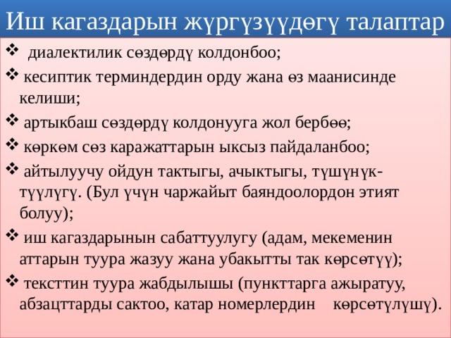 Иш кагаздарын жүргүзүүдөгү талаптар  диалектилик сөздөрдү колдонбоо;  кесиптик терминдердин орду жана өз маанисинде       келиши;  артыкбаш сөздөрдү колдонууга жол бербөө;  көркөм сөз каражаттарын ыксыз пайдаланбоо;  айтылуучу ойдун тактыгы, ачыктыгы, түшүнүк- түүлүгү. (Бул үчүн чаржайыт баяндоолордон этият       болуу);  иш кагаздарынын сабаттуулугу (адам, мекеменин аттарын туура жазуу жана убакытты так көрсөтүү);  тексттин туура жабдылышы (пункттарга ажыратуу, абзацттарды сактоо, катар номерлердин        көрсөтүлүшү). 1 