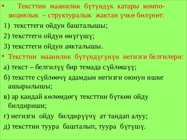  Тексттин маанилик бүтүндүк катары компо- зициялык – структуралык жактан үчкө бөлүнөт:  1) тексттеги ойдун башталышы;  2) тексттеги ойдун өнүгүшү;  3) тексттеги ойдун аякталышы. Тексттин маанилик бүтүндүгүнүн негизги белгилери:  а) текст – белгилүү бир темада сүйлөшүү;  б) текстте сүйлөөчү адамдын негизги оюнун ишке ашырылышы;  в) ар кандай көлөмдөгү тексттин бүткөн ойду билдириши;  г) негизги ойду билдирүүчү ат тандап алуу;  д) тексттин туура башталып, туура бүтүшү. 