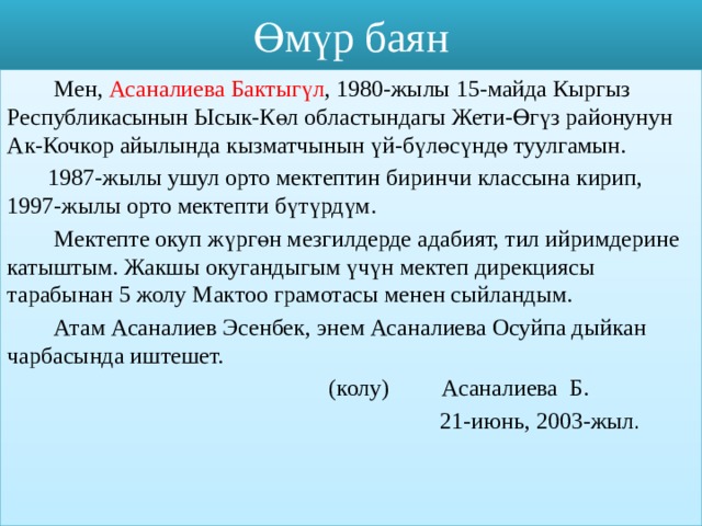 Өмүр баян  Мен, Асаналиева Бактыгүл , 1980-жылы 15-майда Кыргыз Республикасынын Ысык-Көл областындагы Жети-Өгүз районунун Ак-Кочкор айылында кызматчынын үй-бүлөсүндө туулгамын.  1987-жылы ушул орто мектептин биринчи классына кирип, 1997-жылы орто мектепти бүтүрдүм.  Мектепте окуп жүргөн мезгилдерде адабият, тил ийримдерине катыштым. Жакшы окугандыгым үчүн мектеп дирекциясы тарабынан 5 жолу Мактоо грамотасы менен сыйландым.  Атам Асаналиев Эсенбек, энем Асаналиева Осуйпа дыйкан чарбасында иштешет.  (колу) Асаналиева Б.  21-июнь, 2003-жыл . 